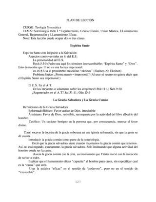 PLAN DE LECCION

   CURSO: Teología Sistemática
   TEMA: Soteriología Parte I “Espíritu Santo, Gracia Común, Unión Mística, LLamamiento
General, Regeneración y LLamamiento Eficaz.
   Note: Esta lección puede ocupar dos o tres clases.

                                          Espíritu Santo

    Espíritu Santo con Respecto a la Salvación:
        Aspectos controversiales en lo del E.S.
             La personalidad del E.S.
             Hech.5:3-5 (Pedro usa aquí los términos intercambiables “Espíritu Santo” y “Dios”.
Esto demuestra que El no es una fuerza impersonal.
             Jn.16:8 Usa el pronombre masculino “ekeinos” (Ekeinos-No Ekeinon)
             Problema lógico: ¿Forma neutro=impersonal? (Al usar el neutro no quiere decir que
el Espíritu Santo sea impersonal.)

        El E.S. En el A.T.
            En los creyentes o solamente sobre los creyentes?1Ped1:11.; Neh.9:30
           ¿Regenerados en el A.T? Sal.51:11; Gén.15:6

                            La Gracia Salvadora y La Gracia Común

    Definiciones de la Gracia Salvadora
        Reformado/Bíblico: Favor activo de Dios, irresistible
        Arminiano: Favor de Dios, resistible, recompensa por la actividad del libre albedrío del
hombre.
        Católico: Un carácter benigno en la persona que, por consecuencia, merece el favor
divino.

     Como socavar la doctrina de la gracia soberana en una iglesia reformada, sin que la gente se
dé cuenta.
         Introducir la gracia común como parte de la soteriología.
            Decir que la gracia salvadora viene cuando mejoramos la gracia común que tenemos.
Así, no está negando, exactamente, la gracia salvadora. Solo insinuando que alguna actividad del
hombre puede ser la causa.
             Asocia la gracia común con la cruz, así insinuando que Cristo murió con la intención
de salvar a todos.
         Explicar que el llamamiento eficaz “capacita” al hombre para creer, sin especificar cual
es la “causa” que cree.
          Usar la palabra “eficaz” en el sentido de “poderoso”, pero no en el sentido de
“irresistible”.


                                              127
 
