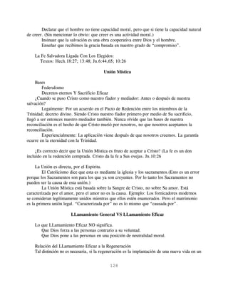 Declarar que el hombre no tiene capacidad moral, pero que si tiene la capacidad natural
de creer. (Sin mencionar lo obvio: que creer es una actividad moral.)
        Insinuar que la salvación es una obra cooperativa entre Dios y el hombre.
        Enseñar que recibimos la gracia basada en nuestro grado de “compromiso”.

    La Fe Salvadora Ligada Con Los Elegidos:
      Textos: Hech.18:27; 13:48; Jn.6:44,65; 10:26

                                          Unión Mística

     Bases
         Federalismo
         Decretos eternos Y Sacrificio Eficaz
     ¿Cuando se puso Cristo como nuestro fiador y mediador: Antes o después de nuestra
salvación?
         Legalmente: Por un acuerdo en el Pacto de Redención entre los miembros de la
Trinidad; decreto divino. Siendo Cristo nuestro fiador primero por medio de Su sacrificio,
llegó a ser entonces nuestro mediador también. Nunca olvide que las bases de nuestra
reconciliación es el hecho de que Cristo murió por nosotros, no que nosotros aceptamos la
reconciliación.
         Experiencialmente: La aplicación viene después de que nosotros creemos. La garantía
ocurre en la eternidad con la Trinidad.

     ¿Es correcto decir que la Unión Mística es fruto de aceptar a Cristo? (La fe es un don
incluido en la redención comprada. Cristo da la fe a Sus ovejas. Jn.10:26

     La Unión es directa, por el Espíritu.
         El Catolicismo dice que esta es mediante la iglesia y los sacramentos.(Esto es un error
porque los Sacramentos son para los que ya son creyentes. Por lo tanto los Sacramentos no
pueden ser la causa de esta unión.)
         La Unión Mística está basada sobre la Sangre de Cristo, no sobre Su amor. Está
caracterizada por el amor, pero el amor no es la causa. Ejemplo: Los fornicadores modernos
se consideran legítimamente unidos mientras que ellos estén enamorados. Pero el matrimonio
es la primera unión legal. “Caracterizada por” no es lo mismo que “causada por”.

                        LLamamiento General VS LLamamiento Eficaz

    Lo que LLamamiento Eficaz NO significa.
       Que Dios forza a las personas contrario a su voluntad.
       Que Dios pone a las personas en una posición de neutralidad moral.

    Relación del LLamamiento Eficaz a la Regeneración
    Tal distinción no es necesaria, si la regeneración es la implantación de una nueva vida en un


                                              128
 