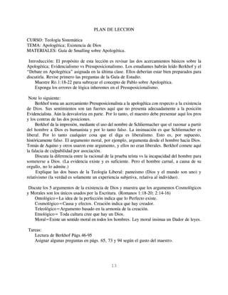 PLAN DE LECCION

CURSO: Teología Sistemática
TEMA: Apologética; Existencia de Dios
MATERIALES: Guía de Smalling sobre Apologética.

 Introducción: El propósito de esta lección es revisar las dos acercamientos básicos sobre la
Apologética; Evidencialismo vs Presuposicionalismo. Los estudiantes habrán leído Berkhof y el
“Debate en Apolegética” asignada en la última clase. Ellos deberían estar bien preparados para
discutirla. Revise primero las preguntas de la Guía de Estudio.
     Muestre Ro.1:18-22 para subrayar el concepto de Pablo sobre Apologética.
     Exponga los errores de lógica inherentes en el Presuposicionalismo.

 Note lo siguiente:
     Berkhof toma un acercamiento Presuposicionalista a la apologética con respecto a la existencia
de Dios. Sus sentimientos son tan fuertes aquí que no presenta adecuadamente a la posición
Evidencialista. Aún la desvaloriza en parte. Por lo tanto, el maestro debe presentar aquí los pros
y los contras de las dos posiciones.
     Berkhof da la impresión, mediante el uso del nombre de Schliermacher que el razonar a partir
del hombre a Dios es humanista y por lo tanto falso. La insinuación es que Schliemacher es
liberal. Por lo tanto cualquier cosa que el diga es liberalismo. Esto es, por supuesto,
históricamente falso. El argumento moral, por ejemplo, argumenta desde el hombre hacia Dios.
Tomás de Aquino y otros usaron este argumento, y ellos no eran liberales. Berkhof comete aquí
la falacia de culpabilidad por asociación.
     Discuta la diferencia entre la racional de la prueba teísta vs la incapacidad del hombre para
someterse a Dios. (La evidencia existe y es suficiente. Pero el hombre carnal, a causa de su
orgullo, no lo admite.)
     Explique las dos bases de la Teología Liberal: panteismo (Dios y el mundo son uno) y
relativismo (la verdad es solamente un experiencia subjetiva, relativa al indivíduo).

 Discute los 5 argumentos de la existencia de Dios y muestra que los argumentos Cosmológicos
y Morales son los únicos usados por la Escritura. (Romanos 1:18-20; 2:14-16)
    Ontológico=La idea de la perfección indica que lo Perfecto existe.
    Cosmológico=Causa y efectos. Creación indica que hay creador.
    Teleológico=Argumento basado en la armonía de la creación.
    Etnológico= Toda cultura cree que hay un Dios.
    Moral=Existe un sentido moral en todos los hombres. Ley moral insinua un Dador de leyes.

Tareas:
   Lectura de Berkhof Págs.46-95
   Asignar algunas preguntas en págs. 65, 73 y 94 según el gusto del maestro.




                                               13
 