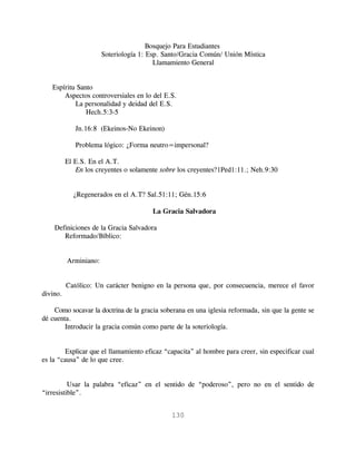 Bosquejo Para Estudiantes
                       Soteriología 1: Esp. Santo/Gracia Común/ Unión Mística
                                         Llamamiento General


   Espíritu Santo
       Aspectos controversiales en lo del E.S.
           La personalidad y deidad del E.S.
               Hech.5:3-5

             Jn.16:8 (Ekeinos-No Ekeinon)

             Problema lógico: ¿Forma neutro=impersonal?

          El E.S. En el A.T.
             En los creyentes o solamente sobre los creyentes?1Ped1:11.; Neh.9:30


            ¿Regenerados en el A.T? Sal.51:11; Gén.15:6

                                       La Gracia Salvadora

    Definiciones de la Gracia Salvadora
       Reformado/Bíblico:


          Arminiano:


          Católico: Un carácter benigno en la persona que, por consecuencia, merece el favor
divino.

    Como socavar la doctrina de la gracia soberana en una iglesia reformada, sin que la gente se
dé cuenta.
        Introducir la gracia común como parte de la soteriología.


        Explicar que el llamamiento eficaz “capacita” al hombre para creer, sin especificar cual
es la “causa” de lo que cree.


          Usar la palabra “eficaz” en el sentido de “poderoso”, pero no en el sentido de
“irresistible”.


                                              130
 