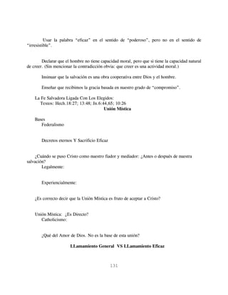 Usar la palabra “eficaz” en el sentido de “poderoso”, pero no en el sentido de
“irresistible”.


        Declarar que el hombre no tiene capacidad moral, pero que si tiene la capacidad natural
de creer. (Sin mencionar la contradicción obvia: que creer es una actividad moral.)

        Insinuar que la salvación es una obra cooperativa entre Dios y el hombre.

        Enseñar que recibimos la gracia basada en nuestro grado de “compromiso”.

    La Fe Salvadora Ligada Con Los Elegidos:
      Textos: Hech.18:27; 13:48; Jn.6:44,65; 10:26
                                       Unión Mística

    Bases
       Federalismo


        Decretos eternos Y Sacrificio Eficaz


    ¿Cuándo se puso Cristo como nuestro fiador y mediador: ¿Antes o después de nuestra
salvación?
        Legalmente:


        Experiencialmente:


    ¿Es correcto decir que la Unión Mística es fruto de aceptar a Cristo?


    Unión Mística: ¿Es Directo?
       Catholicismo:


        ¿Qué del Amor de Dios. No es la base de esta unión?

                       LLamamiento General VS LLamamiento Eficaz



                                               131
 