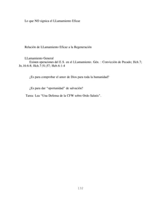 Lo que NO signica el LLamamiento Eficaz




    Relación de LLamamiento Eficaz a la Regeneración


    LLamamiento General
        Existen operaciones del E.S. en el LLamamiento. Gén. : Convicción de Pecado; Hch.7;
Jn.16:6-8; Hch.7:51;57; Heb.6:1-4


       ¿Es para comprobar el amor de Dios para toda la humanidad?


       ¿Es para dar “oportunidad” de salvación?

    Tarea: Lea “Una Defensa de la CFW sobre Ordo Salutis”.




                                           132
 