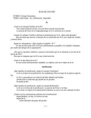 PLAN DE LECCION

   CURSO: Teología Sistemática
   TEMA: Soteriología : Fe, Justificación, Seguridad

                                                    Fe

       ¿Cuál es el concepto Católico de la Fe?
          Una virtud meritoria en base a la cual Dios concede misericordia.
          La justicia de Cristo no es imputada porque la fe es meritoria en si misma.

    Cuando los teólogos Católicos afirman la justificación por la fe, ¿Qué están diciendo?
       Que uno tiene que merecer el derecho de ser justificado por la fe, por medio de virtudes
y buenas obras.

    Según los reformadores, ¿Qué significa la palabra “fe”?
      Un don de Dios para creer en Cristo salvíficamente concedido a los elegidos solamente,
por medio del milagro de la regeneración.

    ¿Por qué es necesario enfatizar a nuestros convertidos que la fe salvadora es un don de la
gracia de Dios?
    Para que no imaginen que su fe es una virtud meritoria.

       ¿Cuál es la idea liberal de la fe?
         Es una actitud intrínsicamente saludable, no importa cual sea el objeto de la fe.

                                              Justificación

       ¿Qué significa la justificación, según el concepto Arminiano?
          La fe es la base de la justificación. Es aceptada por Dios en lugar de la justicia según la
ley.
          La Fe es generada por un esfuerzo del libre albedrío del hombre.
          Justificación es nada más que perdón de los pecados.
          Se puede perder.

       ¿Qué significa la justificación, según el concepto Reformado?
          La fe no es la base de la justificación. La justicia de Cristo es la base.
          La fe tiene su origen en la regeneración soberana, la cual es un acto soberano de Dios.

       ¿Cuáles son las consecuencias prácticas de la justificación?
          Según Berkhof, no hay. Es teórico no mas.
          Según Ro.6:
              somos liberados del poder del pecado.


                                                 133
 