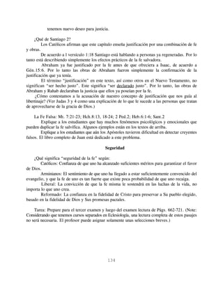 tenemos nuevo deseo para justicia.

     ¿Qué de Santiago 2?
         Los Católicos afirman que este capítulo enseña justificación por una combinación de fe
y obras.
         De acuerdo a l versículo 1:18 Santiago está hablando a personas ya regeneradas. Por lo
tanto está describiendo simplemente los efectos prácticos de la fe salvadora.
          Abraham ya fue justificado por la fe antes de que ofreciera a Isaac, de acuerdo a
Gén.15:6. Por lo tanto las obras de Abraham fueron simplemente la confirmación de la
justificación que ya tenía.
          El término “justificación” en este texto, así como otros en el Nuevo Testamento, no
significan “ser hecho justo”. Este significa “ser declarado justo”. Por lo tanto, las obras de
Abraham y Rahab declaraban la justicia que ellos ya poseían por la fe.
      ¿Cómo contestamos a la acusación de nuestro concepto de justificación que nos guía al
libertinaje? (Ver Judas 3 y 4 como una explicación de lo que le sucede a las personas que tratan
de aprovecharse de la gracia de Dios.)

     La Fe Falsa: Mt. 7:21-23; Hch.8:13, 18-24; 2 Ped.2; Heb.6:1-6; Sant.2
         Explique a los estudiantes que hay muchos fenómenos psicológicos y emocionales que
pueden duplicar la fe salvífica. Algunos ejemplos están en los textos de arriba.
         Explique a los estudiantes que aún los Apóstoles tuvieron dificultad en detectar creyentes
falsos. El libro completo de Juan está dedicado a este problema.

                                             Seguridad

    ¿Qué significa “seguridad de la fe” según:
        Católicos: Confianza de que uno ha alcanzado suficientes méritos para garantizar el favor
de Dios.
        Arminianos: El sentimiento de que uno ha llegado a estar suficientemente convencido del
evangelio, y que la fe de uno es tan fuerte que existe poca probabilidad de que uno recaiga.
        Liberal: La convicción de que la fe misma le sostendrá en las luchas de la vida, no
importa lo que uno crea.
        Reformado: La confianza en la fidelidad de Cristo para preservar a Su pueblo elegido,
basado en la fidelidad de Dios y Sus promesas pactales.

    Tarea: Prepare para el tercer examen y luego del examen lectura de Págs. 662-721. (Note:
Considerando que tenemos cursos separados en Eclesiología, una lectura completa de estos pasajes
no será necesaria. El profesor puede asignar solamente unas selecciones breves.)




                                               134
 