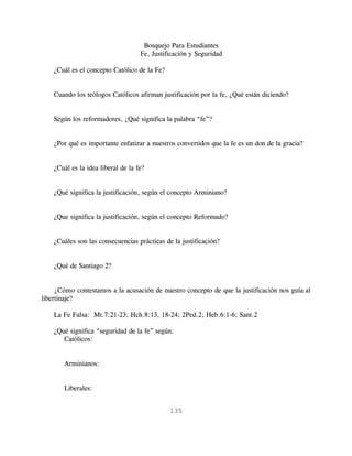Bosquejo Para Estudiantes
                                    Fe, Justificación y Seguridad

    ¿Cuál es el concepto Católico de la Fe?


    Cuando los teólogos Católicos afirman justificación por la fe, ¿Qué están diciendo?


    Según los reformadores, ¿Qué significa la palabra “fe”?


    ¿Por qué es importante enfatizar a nuestros convertidos que la fe es un don de la gracia?


    ¿Cuál es la idea liberal de la fe?


    ¿Qué significa la justificación, según el concepto Arminiano?


    ¿Que significa la justificación, según el concepto Reformado?


    ¿Cuáles son las consecuencias prácticas de la justificación?


    ¿Qué de Santiago 2?


     ¿Cómo contestamos a la acusación de nuestro concepto de que la justificación nos guía al
libertinaje?

    La Fe Falsa: Mt.7:21-23; Hch.8:13, 18-24; 2Ped.2; Heb.6:1-6; Sant.2

    ¿Qué significa “seguridad de la fe” según:
       Católicos:


       Arminianos:


       Liberales:


                                              135
 