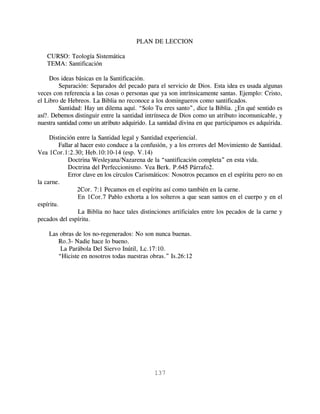 PLAN DE LECCION

   CURSO: Teología Sistemática
   TEMA: Santificación

     Dos ideas básicas en la Santificación.
         Separación: Separados del pecado para el servicio de Dios. Esta idea es usada algunas
veces con referencia a las cosas o personas que ya son intrínsicamente santas. Ejemplo: Cristo,
el Libro de Hebreos. La Biblia no reconoce a los domingueros como santificados.
         Santidad: Hay un dilema aquí. “Solo Tu eres santo”, dice la Biblia. ¿En qué sentido es
así?. Debemos distinguir entre la santidad intrínseca de Dios como un atributo incomunicable, y
nuestra santidad como un atributo adquirido. La santidad divina en que participamos es adquirida.

     Distinción entre la Santidad legal y Santidad experiencial.
         Fallar al hacer esto conduce a la confusión, y a los errores del Movimiento de Santidad.
Vea 1Cor.1:2.30; Heb.10:10-14 (esp. V.14)
             Doctrina Wesleyana/Nazarena de la “santificación completa” en esta vida.
             Doctrina del Perfeccionismo. Vea Berk. P.645 Párrafo2.
             Error clave en los círculos Carismáticos: Nosotros pecamos en el espíritu pero no en
la carne.
                 2Cor. 7:1 Pecamos en el espíritu así como también en la carne.
                 En 1Cor.7 Pablo exhorta a los solteros a que sean santos en el cuerpo y en el
espíritu.
                 La Biblia no hace tales distinciones artificiales entre los pecados de la carne y
pecados del espíritu.

    Las obras de los no-regenerados: No son nunca buenas.
       Ro.3- Nadie hace lo bueno.
        La Parábola Del Siervo Inútil, Lc.17:10.
       “Hiciste en nosotros todas nuestras obras.” Is.26:12




                                              137
 