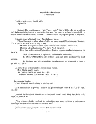 Bosquejo Para Estudiantes
                                          Santificación


    Dos ideas básicas en la Santificación.
       Separación:


         Santidad: Hay un dilema aquí. “Solo Tu eres santo”, dice la Biblia. ¿En qué sentido es
así?. Debemos distinguir entre la santidad intrínseca de Dios como un atributo incomunicable, y
nuestra santidad como un atributo adquirido. La santidad divina en que participamos es adquirida.

     Distinción entre la Santidad legal y Santidad experiencial.
         Fallar al hacer esto conduce a la confusión, y a los errores del Movimiento de Santidad.
Vea 1Cor.1:2.30; Heb.10:10-14 (esp. V.14)
             Doctrina Wesleyana/Nazarena de la “santificación completa” en esta vida.
             Doctrina del Perfeccionismo. Vea Berk. P.645 Párrafo2.
             Error clave en los círculos Carismáticos: Nosotros pecamos en el espíritu pero no en
la carne.
                 2Cor. 7:1 Pecamos en el espíritu así como también en la carne.
                 En 1Cor.7 Pablo exhorta a los solteros a que sean santos en el cuerpo y en el
espíritu.
                 La Biblia no hace tales distinciones artificiales entre los pecados de la carne y
pecados del espíritu.

    Las obras de los no-regenerados: No son nunca buenas.
       Ro.3- Nadie hace lo bueno.
        La Parábola Del Siervo Inútil, Lc.17:10.
       “Hiciste en nosotros todas nuestras obras.” Is.26:12


   Preguntas de Estudio:
    ¿Cómo difieren la santificación y la Justificación?

    ¿Es la santificación un proceso o también una posesión legal? Textos ITes. 5:23-24; Heb.
10:10-14

    ¿Enseña la Escritura que la santificación es completada en esta vida?. 1Rey.8:46; Prov.20:9;
Stgo.3:2; 1Jn.1:8-10

    ¿Cómo refutamos la idea común de los carismáticos, que somos perfectos en espíritu pero
cuando pecamos es solamente nuestra carne que peca?

    ¿Cuáles son los dos significados básicos de la santificación?

                                              138
 