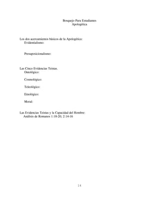 Bosquejo Para Estudiantes
                                      Apologética



Los dos acercamientos básicos de la Apologética:
   Evidentialismo:


   Presuposicionalismo:



Las Cinco Evidencias Teistas.
   Ontológico:

   Cosmológico:

   Teleológico:

   Etnológico:

   Moral:


Las Evidencias Teistas y la Capacidad del Hombre:
  Análisis de Romanos 1:18-20; 2:14-16




                                            14
 