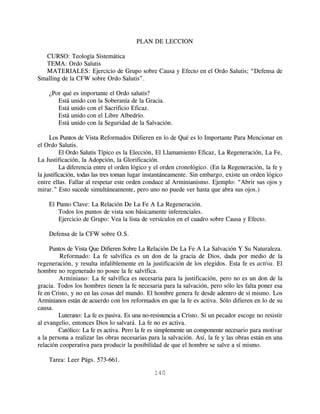 PLAN DE LECCION

  CURSO: Teología Sistemática
  TEMA: Ordo Salutis
  MATERIALES: Ejercicio de Grupo sobre Causa y Efecto en el Ordo Salutis; “Defensa de
Smalling de la CFW sobre Ordo Salutis”.

    ¿Por qué es importante el Ordo salutis?
       Está unido con la Soberanía de la Gracia.
       Está unido con el Sacrificio Eficaz.
       Está unido con el Libre Albedrío.
       Está unido con la Seguridad de la Salvación.

     Los Puntos de Vista Reformados Difieren en lo de Qué es lo Importante Para Mencionar en
el Ordo Salutis.
          El Ordo Salutis Típico es la Elección, El Llamamiento Eficaz, La Regeneración, La Fe,
La Justificación, la Adopción, la Glorificación.
          La diferencia entre el orden lógico y el orden cronológico. (En la Regeneración, la fe y
la justificación, todas las tres toman lugar instantáneamente. Sin embargo, existe un orden lógico
entre ellas. Fallar al respetar este orden conduce al Arminianismo. Ejemplo: “Abrir sus ojos y
mirar.” Esto sucede simultáneamente, pero uno no puede ver hasta que abra sus ojos.)

    El Punto Clave: La Relación De La Fe A La Regeneración.
        Todos los puntos de vista son básicamente inferenciales.
        Ejercicio de Grupo: Vea la lista de versículos en el cuadro sobre Causa y Efecto.

    Defensa de la CFW sobre O.S.

     Puntos de Vista Que Difieren Sobre La Relación De La Fe A La Salvación Y Su Naturaleza.
         Reformado: La fe salvífica es un don de la gracia de Dios, dada por medio de la
regeneración, y resulta infaliblemente en la justificación de los elegidos. Esta fe es activa. El
hombre no regenerado no posee la fe salvífica.
         Arminiano: La fe salvífica es necesaria para la justificación, pero no es un don de la
gracia. Todos los hombres tienen la fe necesaria para la salvación, pero sólo les falta poner esa
fe en Cristo, y no en las cosas del mundo. El hombre genera fe desde adentro de sí mismo. Los
Arminianos están de acuerdo con los reformados en que la fe es activa. Sólo difieren en lo de su
causa.
         Luterano: La fe es pasiva. Es una no-resistencia a Cristo. Si un pecador escoge no resistir
al evangelio, entonces Dios lo salvará. La fe no es activa.
         Católico: La fe es activa. Pero la fe es simplemente un componente necesario para motivar
a la persona a realizar las obras necesarias para la salvación. Así, la fe y las obras están en una
relación cooperativa para producir la posibilidad de que el hombre se salve a sí mismo.

    Tarea: Leer Págs. 573-661.

                                               140
 