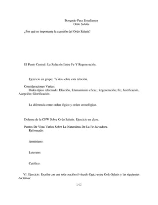 Bosquejo Para Estudiantes
                                            Ordo Salutis

    ¿Por qué es importante la cuestión del Ordo Salutis?




    El Punto Central: La Relación Entre Fe Y Regeneración.



        Ejercicio en grupo: Textos sobre esta relación.

   Consideraciones Varias:
       Orden típico reformado: Elección, Llamamiento eficaz; Regeneración; Fe; Justificación,
Adopción; Glorificación.


        La diferencia entre orden lógico y orden cronológico.



    Defensa de la CFW Sobre Ordo Salutis: Ejercicio en clase.

    Puntos De Vista Varios Sobre La Naturaleza De La Fe Salvadora.
       Reformado:


        Arminiano:


        Luterano:


        Católico:


   VI. Ejercicio: Escriba con una sola oración el vínculo lógico entre Ordo Salutis y las siguientes
doctrinas:

                                               142
 