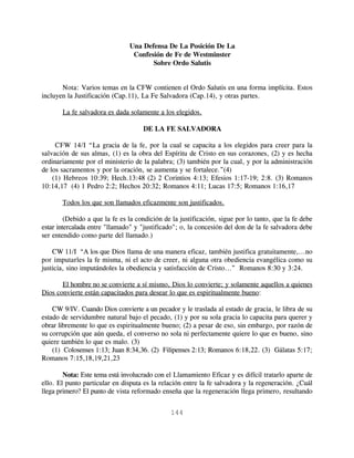 Una Defensa De La Posición De La
                                 Confesión de Fe de Westminster
                                       Sobre Ordo Salutis


       Nota: Varios temas en la CFW contienen el Ordo Salutis en una forma implícita. Estos
incluyen la Justificación (Cap.11), La Fe Salvadora (Cap.14), y otras partes.

       La fe salvadora es dada solamente a los elegidos.

                                     DE LA FE SALVADORA

     CFW 14/I “La gracia de la fe, por la cual se capacita a los elegidos para creer para la
salvación de sus almas, (1) es la obra del Espíritu de Cristo en sus corazones, (2) y es hecha
ordinariamente por el ministerio de la palabra; (3) también por la cual, y por la administración
de los sacramentos y por la oración, se aumenta y se fortalece.”(4)
    (1) Hebreos 10:39; Hech.13:48 (2) 2 Corintios 4:13; Efesios 1:17-19; 2:8. (3) Romanos
10:14,17 (4) 1 Pedro 2:2; Hechos 20:32; Romanos 4:11; Lucas 17:5; Romanos 1:16,17

       Todos los que son llamados eficazmente son justificados.

         (Debido a que la fe es la condición de la justificación, sigue por lo tanto, que la fe debe
estar intercalada entre "llamado" y "justificado"; o, la concesión del don de la fe salvadora debe
ser entendido como parte del llamado.)

    CW 11/I “A los que Dios llama de una manera eficaz, también justifica gratuitamente,...no
por imputarles la fe misma, ni el acto de creer, ni alguna otra obediencia evangélica como su
justicia, sino imputándoles la obediencia y satisfacción de Cristo...” Romanos 8:30 y 3:24.

       El hombre no se convierte a sí mismo, Dios lo convierte; y solamente aquellos a quienes
Dios convierte están capacitados para desear lo que es espiritualmente bueno:

    CW 9/IV. Cuando Dios convierte a un pecador y le traslada al estado de gracia, le libra de su
estado de servidumbre natural bajo el pecado, (1) y por su sola gracia lo capacita para querer y
obrar libremente lo que es espiritualmente bueno; (2) a pesar de eso, sin embargo, por razón de
su corrupción que aún queda, el converso no sola ni perfectamente quiere lo que es bueno, sino
quiere también lo que es malo. (3)
    (1) Colosenses 1:13; Juan 8:34,36. (2) Filipenses 2:13; Romanos 6:18,22. (3) Gálatas 5:17;
Romanos 7:15,18,19,21,23

        Nota: Este tema está involucrado con el Llamamiento Eficaz y es difícil tratarlo aparte de
ello. El punto particular en disputa es la relación entre la fe salvadora y la regeneración. ¿Cuál
llega primero? El punto de vista reformado enseña que la regeneración llega primero, resultando


                                               144
 