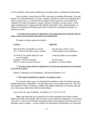 en la fe salvadora. Otros puntos enseñan que la fe llega primero, resultando en regeneración.

        Este es central y esencial para la CFW y para toda la enseñanza Reformada. ¿Por qué?
Porque si el orden Reformado es correcto, entonces el pecador es pasivo en la regeneración y
Dios es la parte activa. La salvación de los elegidos ocurre a pesar de su esclavitud de la
voluntad. Si el orden reformado es correcto, entonces el hombre es la parte activa, y Dios
espera humildemente la respuesta del libre albedrío del hombre. Esto, alternativamente, se
refleja en las doctrinas de la Depravación Total, la Elección y la Expiación Limitada. La
cuestión es crucial.

       1. El orden correcto puede ser deducido de una examinación de las relaciones entre la
causa y efecto en las Escrituras que tratan con la regeneración.

       El cuadro de abajo expone esta relación.

   CAUSA                                           EFECTO

   Deut.30:6 Dios circuncidará tu corazón              para que ames a Dios y vivas.
   Ez.11:19-20 Yo les daré un nuevo corazón            y ellos andarán en mis ordenanzas

   Ez.36:26-27 Yo pondré dentro de voso-               y haré que andéis en mis estatutos.
      tros mi Espíritu
   Santiago 1:18 De Su voluntad                       nos hizo nacer.
   Juan 3:3 el que no naciere de nuevo             no puede ver el reino de Dios.

       2. El orden correcto puede ser deducido de los textos que muestran que la fe salvadora
es un don de la gracia.

   Hechos 13:48;Hechos 18:27;Filipenses 1:29;Juan 6:65;Hebreos 12:2

       3. Dios niega la iluminación a algunos y la concede a otros.

        No se puede afirmar que es la voluntad divina iluminar a todos los hombres para que
puedan tengan igual "oportunidad". No hay algunos que son mas dignos que otros. (Tal sería
un evangelio por obras.) Tampoco es debido a que algunos endurecen sus corazones más que
otros vista de que nadie busca a Dios de todas formas.

   Lucas 10:21-22; Juan 12:40;Rom. 10:20;Rom.11:7;1 Cor.2:7-10.14

        Note: Será observado que la mayoría de los textos propuestos para refutar el Ordo
Salutis de la CFW están basados sobre los textos en una colocación evangelística. ("Si creyeres
serás salvo"). Estos son irrelevantes al problema porque están propuestos para indicarles a los
pecadores cuál es su deber... no para clarificar los mecanismos involucrados en la conversión


                                             145
 
