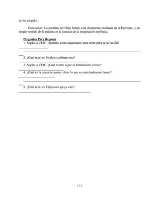 de los elegidos.

       Conclusión: La doctrina del Ordo Salutis está claramente enseñada en la Escritura, y en
ningún sentido de la palabra es la fantasía de la imaginación teológica.

    Preguntas Para Repasar
    1. Según la CFW, ¿Quienes están capacitados para creer para la salvación?
___________________
    ___________________________________________________________________________
___
    2. ¿Cual texto en Hechos confirme esto?
_____________________________________________
    3. Según la CFW, ¿Cual evento sigue el llamamiento eficaz?
_____________________________
    4. ¿Cual es la causa de querer obrar lo que es espiritualmente bueno?
_______________________
    ___________________________________________________________________________
___
    5. ¿Cual texto en Filipenses apoya esto?
______________________________________________




                                             146
 
