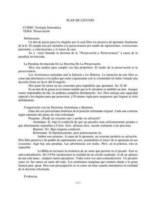 PLAN DE LECCION

   CURSO: Teología Sistemática
   TEMA: Preservación

     Definiciones
         Un don de gracia para los elegidos por la cual Dios los preserva de apostatar finalmente
de la fe. El cumple esto por incitarlos a la perseverancia por medio de reprensiones, correcciones
paternales, y exhortaciones y el temor de caer.
          Es a veces llamado la doctrina de la “Preservación y Perseverancia” a causa de la
paradoja involucrada.

    La Paradoja Involucrada En La Doctrina De La Preservación.
         Dios usa medios para cumplir con Sus propósitos. El medio de la preservación es la
perseverancia.
         Los Arminianos entienden mal la Epístola a los Hebreos. La intención de este libro es
como una advertencia a los judíos que están coqueteando con la cristiandad sin haber tomado una
decisión firme en favor del Evangelio.
         Dios pone Su temor en sus corazones para impedirles que apostaten. Jer.32:40
         Es un don de la gracia en el mismo sentido que la fe salvadora es también un don. Aunque
somos responsables de ella, no podemos cumplirla debidamente. Así, Dios entrega una capacidad
especial a los elegidos para que perseveren, y El mismo vigila para asegurarse que lleguen al cielo
debidamente.

     Comparación con las Doctrinas Arminianas y Bautistas.
         Estas dos son perversiones históricas de la posición reformada original. Cada una contiene
algún elemento del punto de vista reformado.
         Pregunta: ¿Puede un creyente caer y perder su salvación?
             Arminiano: Sí, bajo la condición de que sus pecados sean suficientemente grandes o
que abiertamente reprueben a Cristo. Esto, afirman ellos, sucede realmente a las personas.
             Bautista: No. Bajo ninguna condición.
             Reformado: Sí hipotéticamente, pero prácticamente no.
                Ambos son correctos. A causa de la apostasía, un creyente perdería su salvación.
Pero Dios preserva a Su pueblo de experimentar esto, poniéndoles el temor de la apostasía en sus
corazones. Aquí hay una paradoja. Las advertencias son reales. Pero, en la práctica, esto es
imposible.
                La Biblia no reconoce la existencia de un santo que persiste en el pecado. Esto es
auto-contradictorio. IJn.3:9 No reconocemos la realidad de un círculo cuadrado, ni de un aplauso
de una sola mano...tampoco santos pecadores. Todos estos son auto-contradictorios. Un pecador
santo no fue nunca un santo del todo. Los arminianos imaginan que estamos dando a la gente
licencia para pecar. Pero esta preocupación se ve como sin base cuando entendemos la totalidad
de la doctrina reformada.

    Evidencias

                                               147
 