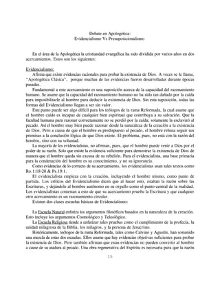 Debate en Apologética:
                            Evidencialismo Vs Presuposicionalismo


   En el área de la Apologética la cristiandad evangélica ha sido dividida por varios años en dos
acercamientos. Estos son los siguientes:

Evidencialismo:
    Afirma que existe evidencias racionales para probar la existencia de Dios. A veces se le llama,
“Apologética Clásica”, porque muchas de las evidencias fueron desarrolladas durante épocas
pasadas.
    Fundamental a este acercamiento es una suposición acerca de la capacidad del razonamiento
humano. Se asume que la capacidad del razonamiento humano no ha sido tan dañado por la caída
para imposibilitarle al hombre para deducir la existencia de Dios. Sin esta suposición, todas las
formas del Evidencialismo llegan a ser sin valor.
    Este punto puede ser algo difícil para los teólogos de la rama Reformada, la cual asume que
el hombre caído es incapaz de cualquier bien espiritual que contribuya a su salvación. Que la
facultad humana para razonar correctamente no se perdió por la caída; solamente la esclavizó al
pecado. Así el hombre muy bien puede razonar desde la naturaleza de la creación a la existencia
de Dios. Pero a causa de que el hombre es predispuesto al pecado, el hombre rehusa seguir sus
premisas a la conclusión lógica de que Dios existe. El problema, pues, no está con la razón del
hombre, sino con su voluntad.
    La mayoría de los evidencialistas, no afirman, pues, que el hombre puede venir a Dios por el
poder de su razón. Solo que existe la evidencia suficiente para demostrar la existencia de Dios de
manera que el hombre queda sin excusa de su rebelión. Para el evidencialista, una base primaria
para la condenación del hombre es su conocimiento, y no su ignorancia.
    Como evidencias de lo correcto de su acercamiento, los evidencialistas usan tales textos como
Ro.1:18-20 & Ps.19:1.
    El evidencialista empieza con la creación, incluyendo el hombre mismo, como punto de
partida. Los críticos del Evidencialismo dicen que al hacer esto, exaltan la razón sobre las
Escrituras, y dejándole al hombre autónomo en su orgullo como el punto central de la realidad.
Los evidencialistas contestan a esto de que su acercamiento prueba la Escritura y que cualquier
otro acercamiento es un razonamiento circular.
    Existen dos clases escuelas básicas de Evidencialismo:

    La Escuela Natural enfatiza los argumentos filosóficos basados en la naturaleza de la creación.
Esto incluye los argumentos Cosmológico y Teleológico.
    La Escuela Religiosa tiende a enfatizar tales pruebas como el cumplimiento de la profecía, la
unidad milagrosa de la Biblia, los milagros, y la persona de Jesucristo.
    Históricamente, teólogos de la rama Reformada, tales como Calvino y Agustín, han sostenido
una mezcla de estas dos escuelas. Ellos asume que hay evidencias objetivas suficientes para probar
la existencia de Dios. Pero también afirman que estas evidencias no pueden convertir al hombre
a cause de su atadura al pecado. Una obra regenerativa del Espíritu es necesaria para que la razón

                                               15
 