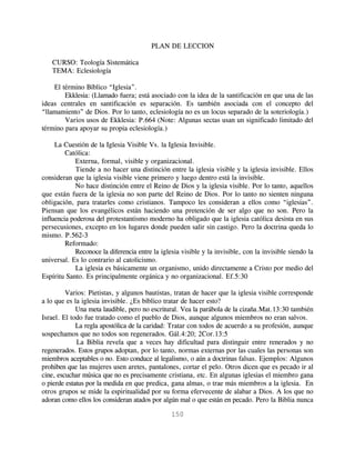 PLAN DE LECCION

   CURSO: Teología Sistemática
   TEMA: Eclesiología

    El término Bíblico “Iglesia”.
        Ekklesia: (Llamado fuera; está asociado con la idea de la santificación en que una de las
ideas centrales en santificación es separación. Es también asociada con el concepto del
“llamamiento” de Dios. Por lo tanto, eclesiología no es un locus separado de la soteriología.)
        Varios usos de Ekklesia: P.664 (Note: Algunas sectas usan un significado limitado del
término para apoyar su propia eclesiología.)

     La Cuestión de la Iglesia Visible Vs. la Iglesia Invisible.
         Católica:
            Externa, formal, visible y organizacional.
             Tiende a no hacer una distinción entre la iglesia visible y la iglesia invisible. Ellos
consideran que la iglesia visible viene primero y luego dentro está la invisible.
             No hace distinción entre el Reino de Dios y la iglesia visible. Por lo tanto, aquellos
que están fuera de la iglesia no son parte del Reino de Dios. Por lo tanto no sienten ninguna
obligación, para tratarles como cristianos. Tampoco les consideran a ellos como “iglesias”.
Piensan que los evangélicos están haciendo una pretención de ser algo que no son. Pero la
influencia poderosa del protestantismo moderno ha obligado que la iglesia católica desista en sus
persecusiones, excepto en los lugares donde pueden salir sin castigo. Pero la doctrina queda lo
mismo. P.562-3
         Reformado:
            Reconoce la diferencia entre la iglesia visible y la invisible, con la invisible siendo la
universal. Es lo contrario al catolicismo.
             La iglesia es básicamente un organismo, unido directamente a Cristo por medio del
Espíritu Santo. Es principalmente orgánica y no organizacional. Ef.5:30

         Varios: Pietistas, y algunos bautistas, tratan de hacer que la iglesia visible corresponde
a lo que es la iglesia invisible. ¿Es bíblico tratar de hacer esto?
             Una meta laudible, pero no escritural. Vea la parábola de la cizaña.Mat.13:30 también
Israel. El todo fue tratado como el pueblo de Dios, aunque algunos miembros no eran salvos.
             La regla apostólica de la caridad: Tratar con todos de acuerdo a su profesión, aunque
sospechamos que no todos son regenerados. Gál.4:20; 2Cor.13:5
             La Biblia revela que a veces hay dificultad para distinguir entre renerados y no
regenerados. Estos grupos adoptan, por lo tanto, normas externas por las cuales las personas son
miembros aceptables o no. Esto conduce al legalismo, o aún a doctrinas falsas. Ejemplos: Algunos
prohiben que las mujeres usen aretes, pantalones, cortar el pelo. Otros dicen que es pecado ir al
cine, escuchar música que no es precisamente cristiana, etc. En algunas iglesias el miembro gana
o pierde estatus por la medida en que predica, gana almas, o trae más miembros a la iglesia. En
otros grupos se mide la espiritualidad por su forma efervecente de alabar a Dios. A los que no
adoran como ellos los consideran atados por algún mal o que están en pecado. Pero la Biblia nunca

                                                150
 