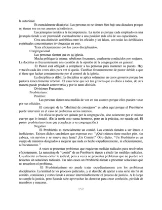 la autoridad.
             Es esencialmente dictatorial. Las personas no se sienten bien bajo una dictadura porque
no tienen voz en sus asuntos eclesiásticos.
             Las jerarquías tienden a la incompetencia. La razón es porque cada empleado en una
jerarquía tiende a ser promovido eventualmente a una posición más allá de sus capacidades.
             Crea una distinción antibíblica entre los oficiales y los laicos, con todas las debilidades
espirituales concomitantes involucradas en esto.
             Trata eficientemente con los casos disciplinarios.
         Congregacional
             Las personas sienten que es su iglesia.
             Mucha politiquería interna: rebeliones frecuentes, usualmente conducidos por mujeres.
La doctrina es frecuentemente una cuestión de la opinión de la congregación en general.
             El Pastor está obligado a complacer a las personas para mantener su puesto. Hay
votación cada dos o tres años para ver si queda. Cambian frecuentemente de pastor debido a que
el tiene que luchar constantemente por el control de la iglesia.
             La disciplina es débil; la disciplina se aplica solamente en casos groseros porque los
pastores temen fomentar rebelión. El caso tiene que ser tan grosero que es obvio a todos, de otra
manera puede producir controversia y por lo tanto división.
             Divisiones Frecuentes.
         Presbiteriano:
             Positivo:
                 Las personas sienten una medida de voz en sus asuntos porque ellos pueden votar
por sus oficiales.
                 El concepto de la “Multitud de consejeros” es sabia aquí porque el Presbiterio
puede intervenir en el caso de problemas serios internos.
                 Un oficial no puede ser quitado por la congregación, sino solamente por el mismo
cuerpo que lo instaló. (En la teoría esto suena hermoso, pero en la práctica, no sucede así. El
pastor presbiteriano tiene que complacer a su congregación.)
             Negativo
                 El Presbiterio es esencialmente un comité. Los comités tienden a ser lentos e
ineficientes. Existen dichos sarcásticos que expresan eso: “¿Qué criatura tiene muchos pies, sin
cabeza, sin nervios y se mueve muy lenta? ¡Un Comité!” Otro dicho, “Un Presbiterio es un
cuerpo de ministros designados a asegurar que nada es hecho expedientemente, ni eficientemente,
ni baratamente.”
                 A veces se presentan problemas que requieren medidas radicales para resolverlos
eficientemente. La naturaleza de “comité” de un Presbiterio tiende a eludir las medidas radicales.
Usualmente es bueno evitar lo radical, pero a veces se presentan problemas que no pueden ser
resueltos sin soluciones radicales. En tales casos un Presbiterio tiende a presentar soluciones que
no resuelven el problema.
                  El Presbiterianismo no puede tratar expedientemente con los problemas
disciplinarios. La lentitud de los procesos judiciales, y el derecho de apelar a una serie sin fin de
comités, comisiones y cortes tiende a atrasar interminablemente el proceso de justicia. A lo largo
se cumple la justicia, pero Satanás sabe aprovechar las demorar para crear confusión, pérdida de
miembros y rencores.

                                                 152
 