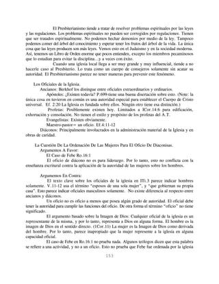 El Presbiterianismo tiende a tratar de resolver problemas espirituales por las leyes
y las regulaciones. Los problemas espirituales no pueden ser corregidos por regulaciones. Tienen
que ser tratados espiritualmente. No podemos hechar demonios por medio de la ley. Tampoco
podemos comer del árbol del conocimiento y esperar tener los frutos del árbol de la vida. La única
cosa que las leyes producen son más leyes. Vemos esto en el Judaismo y en la sociedad moderna.
Así, tenemos un Libro de Orden enorme que pocos entienden, excepto los miembros pecaminosos
que lo estudian para evitar la disciplina...y a veces con éxito.
                 Cuando una iglesia local llega a ser muy grande y muy influencial, tiende a no
hacerle caso al Presbiterio. Lo trata como un cuerpo de consejeros solamente sin acatar su
autoridad. El Presbiterianismo parece no tener maneras para prevenir este fenómeno.

    Los Oficiales de la Iglesia.
        Ancianos: Berkhof los distingue entre oficiales extraordinarios y ordinarios.
            Apóstoles: ¿Existen todavía? P.699-tiene una buena disertación sobre esto. (Note: la
única cosa en tuvieron en común es una autoridad especial para establecer el Cuerpo de Cristo
universal. Ef. 2:20 La Iglesia es fundada sobre ellos. Ningún otro tiene esa distinción.)
             Profetas: Posiblemente existen hoy. Limitados a ICor.14:6 para edificación,
exhortación y consolación. No tienen el estilo y propósito de los profetas del A.T.
            Evangelistas: Existen obviamente.
            Maestro-pastor= un oficio. Ef.4:11-12
        Diáconos: Principalmente involucrados en la administración material de la Iglesia y en
obras de caridad.

     La Cuestión De La Ordenación De Las Mujeres Para El Oficio De Diaconisas.
       Argumentos A Favor:
           El Caso de Febe Ro.16:1
           El oficio de diácono no es para liderazgo. Por lo tanto, esto no conflicta con la
enseñanza escritural contra la aplicación de la autoridad de las mujeres sobre los hombres.

         Argumentos En Contra:
              El texto clave sobre los oficiales de la iglesia en ITi.3 parece indicar hombres
solamente. V.11-12 usa el término “esposos de una sola mujer”, y “que gobiernan su propia
casa”. Esto parece indicar oficiales masculinos solamente. No existe diferencia al respecto entre
ancianos y diáconos.
             Un oficio no es oficio a menos que posea algún grado de autoridad. El oficial debe
tener la autoridad para cumplir las funciones del oficio. De otra forma el término “oficio” no tiene
significado.
              El argumento basado sobre la Imagen de Dios: Cualquier oficial de la iglesia es un
representante de la misma, y por lo tanto, representa a Dios en alguna forma. El hombre es la
imagen de Dios en el sentido directo. (1Cor.11) La mujer es la Imagen de Dios como derivada
del hombre. Por lo tanto, parece inapropiado que la mujer represente a la iglesia en alguna
capacidad oficial.
             El caso de Febe en Ro.16:1 no prueba nada. Algunos teólogos dicen que esta palabra
se refiere a una actividad, y no a un oficio. Esto no prueba que Febe fue ordenada por la iglesia

                                               153
 