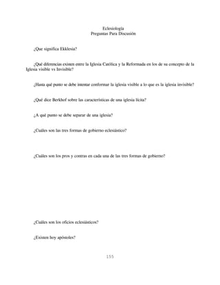 Eclesiología
                                      Preguntas Para Discusión


    ¿Que significa Ekklesia?


     ¿Qué diferencias existen entre la Iglesia Católica y la Reformada en los de su concepto de la
Iglesia visible vs Invisible?


    ¿Hasta qué punto se debe intentar conformar la iglesia visible a lo que es la iglesia invisible?


    ¿Qué dice Berkhof sobre las características de una iglesia lícita?


    ¿A qué punto se debe separar de una iglesia?


    ¿Cuáles son las tres formas de gobierno eclesiástico?




    ¿Cuáles son los pros y contras en cada una de las tres formas de gobierno?




    ¿Cuáles son los oficios eclesiásticos?


    ¿Existen hoy apóstoles?



                                               155
 