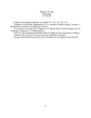 Preguntas de Tarea
                                          Eclesiología
                                           P. 709-787


    Contesta a las preguntas siguientes en la página 721: No. 3,4,7,10,11,12
    Explique las diferencias fundamentales en los conceptos Católico-romano, Luterano, y
Reformado con respecto a los Medios de la Gracia.
    Con respecto a la relación de la Palabra con el Espíritu Santo (P.729) distingue entre los
Arminianos, Antinomios, y los Reformadores.
    En P.732, ¿Qué argumentos da Berkhof sobre la validez de la ley moral para el cristiano?
    ¿Cuáles son los tres usos de ley que las iglesias reformadas reconocen?
    ¿En qué forma difieren los luteranos de los reformados en su concepto del uso de la ley?




                                            157
 