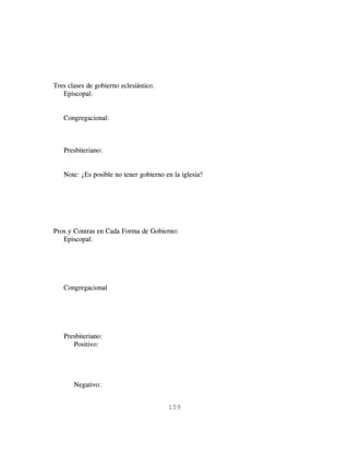 Tres clases de gobierno eclesiástico.
   Episcopal:


   Congregacional:



   Presbiteriano:


   Note: ¿Es posible no tener gobierno en la iglesia?




Pros y Contras en Cada Forma de Gobierno:
   Episcopal:




   Congregacional




   Presbiteriano:
      Positivo:




       Negativo:


                                        159
 