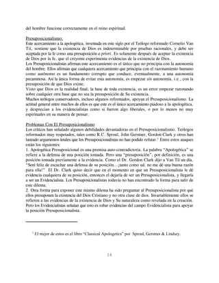 del hombre funcione correctamente en el reino espiritual.

Presuposicionalismo:
Este acercamiento a la apologética, inventada en este siglo por el Teólogo reformado Cornelio Van
Til, sostiene que la existencia de Dios es indeterminable por pruebas racionales, y debe ser
aceptada por la fe como una presuposición a priori. Es solamente después de aceptar la existencia
de Dios por la fe, que el creyente experimenta evidencias de la existencia de Dios.
Los Presuposicionalistas afirman este acercamiento es el único que no principia con la autonomía
del hombre. Ellos afirman que cualquiera acercamiento que principia con el razonamiento humano
como autónomo es un fundamento corrupto que conduce, eventualmente, a una autonomía
pecaminosa. Así la única forma de evitar esta autonomía, es empezar sin autonomía, i.e., con la
presuposición de que Dios existe.
Visto que Dios es la realidad final, la base de toda existencia, es un error empezar razonando
sobre cualquier otra base que no sea la presuposición de Su existencia.
Muchos teólogos conservadores, incluso algunos reformados, apoyan el Presuposicionalismo. La
actitud general entre muchos de ellos es que este es el único acercamiento piadoso a la apologética,
y desprecian a los evidencialistas como si fueron algo liberales, o por lo menos no muy
espirituales en su manera de pensar.

Problemas Con El Presuposicionalismo
Los críticos han señalado algunos debilidades devastadoras en el Presuposicionalismo. Teólogos
reformados muy respetados, tales como R.C. Sproul, John Gerstner, Gordon Clark y otros han
lanzado argumentos letales que los Presuposicionalistas no han podido refutar.1 Entre estos ataques
están los siguientes:
1. Apologética Presuposicional es una premisa auto-contradictoria. La palabra “Apologética” se
refiere a la defensa de una posición tomada. Pero una “presuposición”, por definición, es una
posición tomada previamente a la evidencia. Como el Dr. Gordon Clark dijo a Van Til un día,
“Seré feliz de escuchar una defensa de su posición...¡tanto como ud. no me dé una buena razón
para ella!” El Dr. Clark quiso decir que en el momento en que un Presuposicionalista le dé
evidencia cualquiera de su posición, entonces el dejaría de ser un Presuposicionalista, y llegaría
a ser un Evidencialista. Los Presuposicionalistas todavía no han encontrado la forma para salir de
este dilema.
2. Otra forma para exponer este mismo dilema ha sido preguntar al Presuposicionalista por qué
ellos presuponen la existencia del Dios Cristiano y no otra clase de dios. Invariablemente ellos se
refieren a las evidencias de la existencia de Dios y Su naturaleza como revelada en la creación.
Pero los Evidencialistas señalan que esto es robar evidencias del campo Evidencialista para apoyar
la posición Presuposicionalista.




   1
       El mejor de estos es el libro “Classical Apologetics” por Sproul, Gerstner & Lindsey.



                                                 16
 