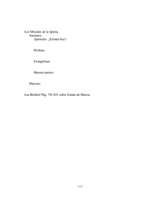 Los Oficiales de la Iglesia.
   Ancianos:
      Apóstoles: ¿Existen hoy?


      Profetas:


      Evangelistas:


      Maestro-pastor:


   Diácono:


Lea Berkhof Pág. 791-831 sobre Estado de Muerte.




                                      160
 