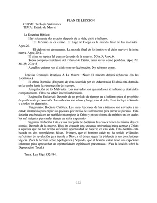 PLAN DE LECCION
   CURSO: Teología Sistemática
   TEMA: Estado de Muerte

    La Doctrina Bíblica:
       Hay solamente dos estados después de la vida; cielo e infierno.
           El Infierno no es eterno. El Lago de Fuego es la morada final de los malvados.
Apoc.20.
           El cielo no es permanente. La morada final de los justos es el cielo nuevo y la tierra
nueva. Apoc.20-21.
       El alma se separa del cuerpo después de la muerte. 2Cor.5; Apoc.6.
       Todos comparecen delante del tribunal de Cristo, tanto salvos como perdidos. Apoc.20;
Mt.25; 2Cor.5
       Aquellos quienes van al cielo son perfeccionados. No sabemos como.

     Herejías Comunes Relativas A La Muerte. (Note: El maestro deberá refutarlas con las
Escrituras.)
         El Alma Dormida: (Un punto de vista sostenida por los Adventistas) El alma está dormida
en la tumba hasta la resurrección del cuerpo.
         Aniquilación de los Malvados: Los malvados son quemados en el infierno y destruidos
completamente. Ellos no sufren interminablemente.
         Redención Universal: Después de un período de tiempo en el infierno para el propósito
de purificación y conversión, los malvados son salvos y luego van al cielo. Esto incluye a Satanás
y a todos los demonios.
         Purgatorio: Doctrina Católica. Las imperfecciones de los cristianos son enviados a un
estado intermedio para expiar sus pecados por medio del sufrimiento para entrar al paraíso. Esta
doctrina está basada en un sacrificio incompleto de Cristo y en un sistema de méritos en los cuales
los sufrimientos personales tienen un valor expiatorio.
         Segunda Probación: Esta es una categoría de doctrinas las cuales tienen la misma idea en
común. Después de la muerte, Dios les concede una segunda oportunidad para aceptar a Cristo
a aquellos que no han tenido suficiente oportunidad de hacerlo en esta vida. Esta doctrina está
basada en dos suposiciones falsas. Primero, que el hombre caído no ha tenido evidencias
suficientes de revelación para traerle a Dios, si el desea seguir la evidencia a sus conclusiones
lógicas. (Vea la lección sobre Apologética.) Segundo, que el hombre caído tiene una capacidad
inherente para aprovechar las oportunidades espirituales presentadas. (Vea la lección sobre la
Depravación Total.)

    Tarea: Lea Págs.832-884.




                                               162
 