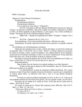PLAN DE LECCION

   TEMA: Escatología

     Repasar los Varios Sistemas Escatológicos.
         Premilenialismo
             Premilenialismo Histórico.
             Premilenialismo Moderno.
             Los tres puntos de vista sobre la “Tribulación”.
                 Pre-Trib. (Inventada en l830 por Margaret MacDonald en Escocia por medio de
visiones y revelaciones extrabíblicas. Más tarde recogido por Scofield y publicado en su Biblia
en 1835, y de allí fue esparcida a la iglesia Bautista y a otras iglesias. Vea el libro de McKeever
titulado “The Origin Of The Pre-Tribulation Rapture Theory.”)
                 Medio-Trib. = Basada en el argumento de la última “Trompeta”. Compare 1Tes.4
con Apoc.11.
                 Post-Trib.= Basada en Mt.24 y 2Tes.2:1-4
         Post-milenialismo: Cristo regresa después del milenio. 1000 años de utopía.
         Amilenialismo: El milenio representa el período entre la primera y la segunda venida de
Cristo.
     Los Problemas con el Premilenialismo en General.
         Afirma dar una cronología de los eventos a finales del tiempo, la cual Cristo enseñó que
era imposible. Hch.1:7; Mt.24:36; 1Tes.5:1 Note: “Kronos” en Griego significa las secuencias
de eventos en el tiempo, es decir, eventos Cronológicos. Así, cualquier punto de vista escatológico
que presenta una cronología escatológica es falso y no merece consideración. No hay diferencia
moral entre hacer esto y tratar de predecir el día de la venida de Cristo.
         Este niega la resurrección general. Mt.13:24-30; 36-43 (Las parábolas de la Cizaña y el
Trigo, La Red; Dan.12:2; Mt.25; Jn.5:28-29; Hch.24:15; Apoc.20.
         Mala Hermenéutica:
             Basa el punto clave del sistema en un capítulo ambiguo en un libro figurativo.
                 El autor nos dice que no tomemos el libro literalmente, Apoc.20. Tuercen toda la
Biblia para encajarla en un capítulo.
                 Los Premilenialistas se jactan de interpretar la Biblia literalmente. Pero existen
elementos en Apoc.20 que ellos no pueden interpretar literalmente si quieren que la integridad de
su sistema quede intacto. La diferencia entre ellos y otros es lo que deciden interpretar
literalmente.
             No toman en cuenta las parábolas interpretadas de Cristo en Mt.13 y 25. Cada una de
estas parábolas muestran una sola resurrección general, una sola segunda venida y un sólo juicio.
         Pretenden dar las señales de la venida de Cristo. Cristo dijo que Su venida sería sin
señales. Mt.24:36-39; 42-44,
         No toman en cuenta que los Ultimos Días empezaron hace 2000 años. Hch.2:16-17;
     Hebr.1:2; 2Ped. 3:3; 1Jn.2:18.
          Afirma que el Reino de Cristo es futuro, y no presente.
             Ya existe. Mt.4:17
             Es espiritual y no visible. Luc.17:20-21

                                               165
 