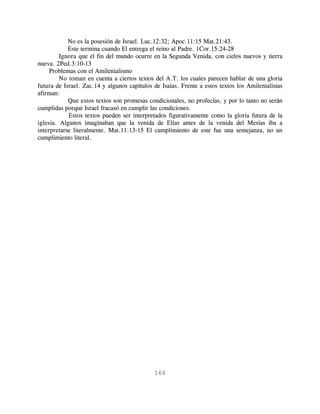 No es la posesión de Israel. Luc.12:32; Apoc.11:15 Mat.21:43.
            Este termina cuando El entrega el reino al Padre. 1Cor.15:24-28
         Ignora que el fin del mundo ocurre en la Segunda Venida, con cielos nuevos y tierra
nueva. 2Ped.3:10-13
     Problemas con el Amilenialismo
         No toman en cuenta a ciertos textos del A.T. los cuales parecen hablar de una gloria
futura de Israel. Zac.14 y algunos capítulos de Isaías. Frente a estos textos los Amilenialistas
afirman:
            Que estos textos son promesas condicionales, no profecías, y por lo tanto no serán
cumplidas porque Israel fracasó en cumplir las condiciones.
            Estos textos pueden ser interpretados figurativamente como la gloria futura de la
iglesia. Algunos imaginaban que la venida de Elías antes de la venida del Mesías iba a
interpretarse literalmente. Mat.11:13-15 El cumplimiento de este fue una semejanza, no un
cumplimiento literal.




                                             166
 
