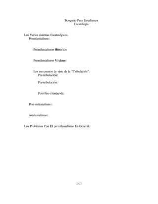 Bosquejo Para Estudiantes
                                        Escatología


Los Varios sistemas Escatológicos.
   Premilenialismo:


       Premilenialismo Histórico


       Premilenialismo Moderno


       Los tres puntos de vista de la “Tribulación”.
          Pre-tribulación:

          Pre-tribulación:


          Post-Pre-tribulación:


   Post-milenialismo:


   Amilenialismo:


Los Problemas Con El premilenialismo En General.




                                          167
 