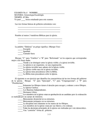 EXAMEN No.4 NOMBRE____________________________
   MATERIA: Eclesiología/Escatología
   TIEMPO: 45 Min.
   Yo pasé ____ horas estudiando para este examen.

    Las tres formas básicas de gobierno eclesiástico son:
       ____________________________________________
       ____________________________________________
       ____________________________________________

    Nombre al menos 3 metáforas Bíblicas para la iglesia.
      ______________________________________________
      ______________________________________________
      ______________________________________________

    La palabra “Ekklesia” en griego significa: (Marque Uno)
       _____ Escogido
       _____ Igualdad
       _____ Llamado fuera

    Marque “C” para “Católico” o “R” para “Reformado” en los espacios que correspondan
mejor a las frases dadas.
        _____ Tiende a no distinguir entre la iglesia visible y la iglesia invisible.
        _____ La iglesia es un organismo, no una organización.
        _____ La iglesia invisible nace adentro de la Iglesia visible.
        _____ La iglesia visible nace de la iglesia invisible.
        _____ La iglesia tiene precedencia sobre la Biblia.
        _____ La Biblia tiene precedencia sobre la Iglesia.

     El siguiente es un ejercicio que identifica las características de las tres formas del gobierno
de la iglesia. Marque “E” para “Episcopal”, “C” para “Congregacional”, y “P” para
“Presbiteriano”.
         _____ Solamente los Obispos tienen el derecho para escoger y ordenar a otros Obispos.
         _____ La Iglesia Católica.
         _____ Los Bautistas Independientes.
         _____ Hermanos Libres.
         _____ Los miembros de la iglesia votan en aprobación de un candidato pero la ordenación
es realizada por un cuerpo de ministros.
         _____ Básicamente dictatorial en su estructura.
         _____ Básicamente jerárquico en su estructura.
         _____ La disciplina está solamente en las manos de los Obispos.
         _____ Los miembros de la iglesia votan por sus líderes y los ordenan.
         _____ Todas las decisiones principales de la iglesia son realizadas por voto democrático.
         _____ Una “comisión” forma de gobierno.

                                               169
 