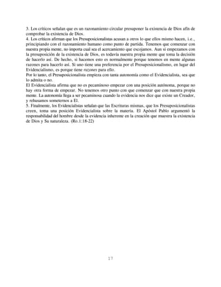 3. Los críticos señalan que es un razonamiento circular presuponer la existencia de Dios afín de
comprobar la existencia de Dios.
4. Los críticos afirman que los Presuposicionalistas acusan a otros lo que ellos mismo hacen, i.e.,
principiando con el razonamiento humano como punto de partida. Tenemos que comenzar con
nuestra propia mente, no importa cual sea el acercamiento que escojamos. Aun si empezamos con
la presuposición de la existencia de Dios, es todavía nuestra propia mente que toma la decisión
de hacerlo así. De hecho, si hacemos esto es normalmente porque tenemos en mente algunas
razones para hacerlo así. Si uno tiene una preferencia por el Presuposicionalismo, en lugar del
Evidencialismo, es porque tiene razones para ello.
Por lo tanto, el Presuposicionalista empieza con tanta autonomía como el Evidencialista, sea que
lo admita o no.
El Evidencialista afirma que no es pecaminoso empezar con una posición autónoma, porque no
hay otra forma de empezar. No tenemos otro punto con que comenzar que con nuestra propia
mente. La autonomía llega a ser pecaminosa cuando la evidencia nos dice que existe un Creador,
y rehusamos someternos a El.
5. Finalmente, los Evidencialistas señalan que las Escrituras mismas, que los Presuposicionalistas
creen, toma una posición Evidencialista sobre la materia. El Apóstol Pablo argumentó la
responsabilidad del hombre desde la evidencia inherente en la creación que muestra la existencia
de Dios y Su naturaleza. (Ro.1:18-22)




                                               17
 