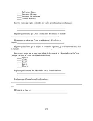 _____ Calvinistas Suizos
        _____ Luteranos Alemanes
        _____ Luteranos Escandinavos
        _____ Católico Romanos

    Los tres puntos del rapto, sostenidos por varios premilenialistas son llamados:
       _____________________________________________________
       _____________________________________________________
       _____________________________________________________

    El punto que sostiene que Cristo vendrá antes del milenio es llamado
____________________________________________________.

    El punto que sostiene que Cristo vendrá después del milenio es
llamado____________________________________________________.

     El punto que sostiene que el milenio es solamente figurativo, y no literalmente 1000 años
es llamado ___________________________________.

   Los mejores textos que se usan para refutar la doctrina de la “Segunda Probación” son:
(Marque con una “x” todas las respuestas correctas)
       _____ Apoc.6
       _____ 2Cor.5
       _____ Ro.17
       _____ Luc.16
       _____ 2Cor.14

    Explique por lo menos dos dificultades con el Premilenialismo.
       _____________________________________________________
       _____________________________________________________

    Explique una dificultad con el Amilenialismo.
______________________________________
      ________________________________________________________________________
___

    El lema de la clase es: _____________________________________
       ________________________________________________________




                                             171
 