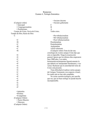Respuestas:
                                Examen 4, Teología Sistemática


                                                      =Anciano docente
   (Cualquier orden)                                  =Anciano gobernante
      = Episcopal                                  C
      = Congregacionalista                         B
      = Presbiteriano                              A
   Cuerpo de Cristo, Novia de Cristo,              Todos estos.
Templo de Dios, Reino de Dios
   C                                                   =Pre-tribulacionalista
                                                       =Mi=tribulacionalista
       =C                                              =Post=tribulacionalista
       =R                                           Premilenialista
       =C                                           Postmilenialista
       =R                                           Amilenialista
       =C                                           A,B,D solamente
       =R                                           (Cualquier orden) Trata de dar una
                                               cronología de eventos aunque Cristo dijo que
       =E                                      esto es imposible. Niega la resurrección
       =E                                      general. Ignora que los últimos días empezaron
       =C                                      hace 2000 años. Los malos
       =C                                      hermeneúticos(interpretan figurativamente lo
       =P                                      que debería ser interpretado literalmente y vice
       =E                                      versa). Rechazan que la autoridad del reino de
       =E                                      Cristo está presente.
       =E                                           Tiene dificultad al explicar ciertos pasajes
       =C                                      del Antiguo Testamento con respecto a Israel,
       =C                                      los cuales aún no han sido cumplidos.
       =P                                           No existe cuestión teológica, por sencilla
       =C                                      que sea, que un buen teólogo no pueda hacerla
       =P                                      incomprensible.
       =E
       =E
       =P

       =Apóstoles
       =Profetas
       =Evangelistas
    (Cualquier Orden)
       = Pastor-Maestro
       = Diáconos
    (Cualquier Orden)

                                           172
 