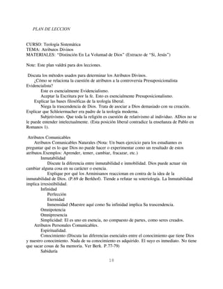 PLAN DE LECCION


CURSO: Teología Sistemática
TEMA: Atributos Divinos
MATERIALES: “Distinción En La Voluntad de Dios” (Extracto de “Si, Jesús”)

Note: Este plan valdrá para dos lecciones.

 Discuta los métodos usados para determinar los Atributos Divinos.
     ¿Cómo se relaciona la cuestión de atributos a la controversia Presuposicionalista
Evidencialista?
        Este es esencialmente Evidencialismo.
        Aceptar la Escritura por la fe. Esto es esencialmente Presuposicionalismo.
     Explicar las bases filosóficas de la teología liberal.
        Niega la trascendencia de Dios. Trata de asociar a Dios demasiado con su creación.
Explicar que Schleiermacher era padre de la teología moderna.
        Subjetivismo. Que toda la religión es cuestión de relativismo al individuo. ADios no se
le puede entender intelectualmente. (Esta posición liberal contradice la enseñanza de Pablo en
Romanos 1).

 Atributos Comunicables
     Atributos Comunicables Naturales (Nota: Un buen ejercicio para los estudiantes es
preguntar qué es lo que Dios no puede hacer o experimentar como un resultado de estos
atributos.Exemplos: Aprender, temer, cambiar, fracazar, etc.)
        Inmutabilidad
            Discute la diferencia entre inmutabilidad e inmobilidad. Dios puede actuar sin
cambiar alguna cosa en su carácter o esencia.
            Explique por qué los Arminisanos reaccionan en contra de la idea de la
inmutabilidad de Dios. (P.69 de Berkhof). Tiende a refutar su soteriología. La Inmutabilidad
implica irresistibilidad.
        Infinidad
            Perfección
            Eternidad
            Inmensidad (Muestre aquí como Su infinidad implica Su trascendencia.
        Omnipotencia
        Omnipresencia
        Simplicidad: El es uno en esencia, no compuesto de partes, como seres creados.
     Atributos Personales Comunicables.
        Espiritualidad.
        Conocimiento (Discuta las diferencias esenciales entre el conocimiento que tiene Dios
y nuestro conocimiento. Nada de su conocimiento es adquirido. El suyo es inmediato. No tiene
que sacar cosas de Su memoria. Ver Berk. P.77-79)
        Sabiduría

                                              18
 