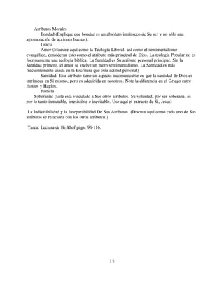 Atributos Morales
         Bondad (Explique que bondad es un absoluto intrínseco de Su ser y no sólo una
aglomeración de acciones buenas).
         Gracia
         Amor (Muestre aquí como la Teología Liberal, así como el sentimentalismo
evangélico, consideran esto como el atributo más principal de Dios. La teología Popular no es
forzosamente una teología bíblica. La Santidad es Su atributo personal principal. Sin la
Santidad primero, el amor se vuelve un mero sentimentalismo. La Santidad es más
frecuentemente usada en la Escritura que otra actitud personal)
         Santidad: Este atributo tiene un aspecto incomunicable en que la santidad de Dios es
intrínseca en Sí mismo, pero es adquirida en nosotros. Note la diferencia en el Griego entre
Hosios y Hagios.
         Justicia
     Soberanía: (Este está vinculado a Sus otros atributos. Su voluntad, por ser soberana, es
por lo tanto inmutable, irresistible e inevitable. Use aquí el extracto de Si, Jesus)

 La Indivisibilidad y la Inseparabilidad De Sus Atributos. (Discuta aquí como cada uno de Sus
atributos se relaciona con los otros atributos.)

Tarea: Lectura de Berkhof págs. 96-116.




                                             19
 