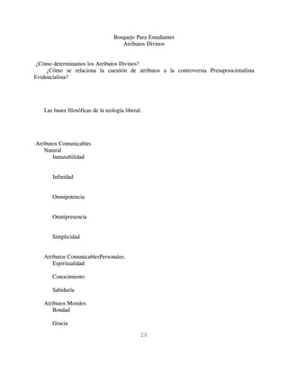 Bosquejo Para Estudiantes
                                      Atributos Divinos


¿Cómo determinamos los Atributos Divinos?
     ¿Cómo se relaciona la cuestión de atributos a la controversia Presuposicionalista
Evidencialista?




   Las bases filosóficas de la teología liberal.




Atributos Comunicables
   Natural
       Inmutabilidad


       Infinidad


       Omnipotencia


       Omnipresencia


       Simplicidad


   Atributos ComunicablesPersonales.
      Espiritualidad

       Conocimiento

       Sabiduría

   Atributos Morales
       Bondad

       Gracia

                                               20
 