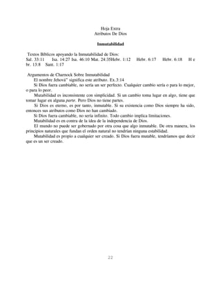 Hoja Extra
                                     Atributos De Dios

                                       Inmutabilidad

 Textos Bíblicos apoyando la Inmutabilidad de Dios:
Sal. 33:11     Isa. 14:27 Isa. 46:10 Mat. 24:35Hebr. 1:12    Hebr. 6:17    Hebr. 6:18     He
br. 13:8 Sant. 1:17

 Argumentos de Charnock Sobre Inmutabilidad
    El nombre Jehová” significa este atributo. Ex.3:14
    Si Dios fuera cambiable, no sería un ser perfecto. Cualquier cambio sería o para lo mejor,
o para lo peor.
    Mutabilidad es inconsistente con simplicidad. Si un cambio toma lugar en algo, tiene que
tomar lugar en alguna parte. Pero Dios no tiene partes.
     Si Dios es eterno, es por tanto, inmutable. Si su existencia como Dios siempre ha sido,
entonces sus atributos como Dios no han cambiado.
    Si Dios fuera cambiable, no sería infinito. Todo cambio implica limitaciones.
    Mutabilidad es en contra de la idea de la independencia de Dios.
    El mundo no puede ser gobernado por otra cosa que algo inmutable. De otra manera, los
principios naturales que fundan el orden natural no tendrían ninguna estabilidad.
    Mutabilidad es propio a cualquier ser creado. Si Dios fuera mutable, tendríamos que decir
que es un ser creado.




                                             22
 