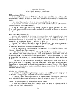 Dificultades Filosóficas
                              Con Algunos Atributos Comunicables

 El Conocimiento Divino.
     El conoce solamente una cosa: A El mismo. Debido a que la realidad es el producto de los
decretos divinos, podemos decir, por lo tanto, que la realidad es el producto de los pensamientos
divinos.
     Por lo tanto, el conocimiento divino es innato, no adquirido. El no aprende.
     Su conocimiento es completo y siempre está consciente de todos los hechos en todo momento.
No tiene que sacar cosas de Su “memoria”.
     En vista de la omniciencia de Dios, hay muchas experiencias que son imposibles para Dios:
El no puede ser sorprendido, decepcionado, engañado. El no cambia de idea, no se lamenta ni
tiene planes alternados.

 Presciencia: Dos Puntos de vista.
     Las bases de la presciencia divina son sus propósitos divinos. Así la presciencia como usada
por Dios, significa simplemente Su completo entendimiento de lo que El intenta hacer, no
meramente predicción de lo que otros van a hacer. Este punto de vista es el reformado, y
consistente con la Escritura. Hech.2:23; 4:27-28; Ro.9:16; Ef.1:11
     Punto de Vista Profético: El percibe el futuro de alguna forma, y sabe lo que va a suceder.
El problema con este punto de vista insinúa que El no está en control del desarrollo de los eventos
de la realidad. Esto insinúa una negación de Su soberanía.
     Teoría de Probabilidades. Esto significa que El conoce todos los factores concernientes a una
persona, y deduce lo que ella va a escoger.
         Esto sin embargo tiene un problema. Si las probabilidades involucrados son menores de
100%, entonces existe una posibilidad de que Dios se equivoque en Sus predicciones. Pero si la
probabilidad es 100%, entonces estamos tratando con certezas y no con probabilidades. Una teoría
de probabilidad sería innecesaria en este caso. Esta teoría, por lo tanto, debe negar la existencia
de Dios.
         Esto punto de vista involucra otro dilema lógico: Nada arbitrario puede ser el objeto de
la presciencia. Si este es pre-conocido, entonces es una certeza; y por lo tanto, no arbitrario. Pero
si es arbitrario, entonces nada de él puede ser conocido como certeza. (Ejemplo: Si la voluntad
del hombre es arbitraria, como muchos Arminianos creen, entonces nada de la voluntad del
hombre es pre-conocible.)

 Bondad: Dos puntos de vista.
     La bondad de Dios significa simplemente que cualquier cosa que El haga es bueno porque El
es absoluto. El no sigue algún estándar de Bondad fuera de Sí mismo.
     La bondad de Dios es una cualidad intrínseca, un absoluto místico. (Este punto de vista parece
ser el único que Berkhof y otros teólogos reformados favorecen, así como C.S. Lewis.)

 Amor: Tres puntos de vista del amor de Dios hacia el hombre.
     Es Universal y equivalente. Dios ama a todos por igual. Esto puede ser representado por un
círculo en el cual todos están incluidos.

                                                23
 