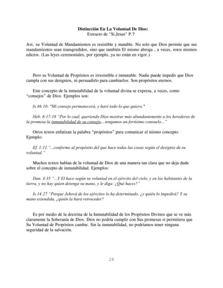 Distincción En La Voluntad De Dios:
                                   Extracto de "Si,Jesus" P.7

Así, su Voluntad de Mandamientos es resistible y mutable. No solo que Dios permite que sus
mandamientos sean transgredidos, sino que también El mismo abroga , a veces, estos mismos
edictos. (Las leyes ceremoniales, por ejemplo, ya no están en vigor.)



   Pero su Voluntad de Propósitos es irresistible e inmutable. Nadie puede impedir que Dios
cumpla con sus designios, ni persuadirlo para cambiarlos. Son propósitos eternos.

   Este concepto de la inmutabilidad de la voluntad divina se expresa, a veces, como
“consejos” de Dios. Ejemplos son:

   Is.46:10: "Mi consejo permanecerá, y haré todo lo que quiero."

    Heb. 6:17-18 “Por lo cual, queriendo Dios mostrar más abundantemente a los herederos de
la promesa la inmutabilidad de su consejo,...tengamos un fortísimo consuelo...”

   Otros textos enfatizan la palabra “propósitos” para comunicar el mismo concepto.
Ejemplo:

    Ef. 1:11.“...conforme al propósito del que hace todas las cosas según el designio de su
voluntad.”

   Muchos textos hablan de la voluntad de Dios de una manera tan clara que no deja duda
sobre el concepto de inmutabilidad. Ejemplos:

    Dan. 4:35 “...Y El hace según su voluntad en el ejército del cielo, y en los habitantes de la
tierra, y no hay quien detenga su mano, y le diga: ¿Qué haces?”

   Is.14:27 “Porque Jehová de los ejércitos lo ha determinado, ¿y quién lo impedirá? Y su
mano extendida, ¿quién la hará retroceder?


    Es por medio de la doctrina de la Inmutabilidad de los Propósitos Divinos que se ve más
claramente la Soberanía de Dios. Dios no podría cumplir con Sus promesas si permitiera que
Su Voluntad de Propósitos cambie. Sin la inmutabilidad, no podríamos tener ninguna
seguridad de la salvación.




                                                26
 