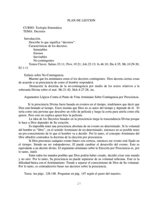 PLAN DE LECCION

   CURSO: Teología Sistemática
   TEMA: Decretos

    Introducción.
        Describe lo que significa “decretos”.
        Características de los decretos.
           Inmutables
           Eternos
           Inevitables
           No-contingentes
        Textos Claves: Salmo.33:11; Prov.19:21; Job.23:13; Is.46:10; Dn.4:35; Mt.10:29-30;
Ef.1:11

    Enfasis sobre No-Contingencia.
        Muestre que los arminianos creen el los decretos contingentes. Dios decreta ciertas cosas
de acuerdo a su presciencia de como el hombre responderá.
        Demuestre la doctrina de la no-contingencia por medio de los textos relativos a la
soberanía Divina sobre el mal. Mt.21:42; Hch.4:27-28, etc.

    Argumentos Lógicos Contra el Punto de Vista Arminiano Sobre Contingencia por Presciencia.

         Si la presciencia Divina fuera basada en eventos en el tiempo, tendríamos que decir que
Dios está limitado al tiempo. Estos insinúa que Dios no es autor del tiempo y depende de él. El
sería como una persona que descubre un rollo de película y luego la corta para unirla como ella
quiere. Pero esto no explica quien hizo la película.
          La idea de los Decretos basados en la presciencia niega la trascendencia Divina porque
le hace a Dios depender de Su creación.
          Es imposible tener una presciencia absoluta de un evento no determinado. Si la voluntad
del hombre es “libre”, en el sentido Arminiano de no-determinado, entonces no es posible tener
un pre-conocimiento de lo que el hombre va a decidir. Por lo tanto, el concepto Arminiano del
libre albedrío contradice la doctrina de la elección por presciencia.
          Si Dios preconoce cualquier evento futuro con certeza, entonces ese evento está fijado en
el tiempo. Siendo un ser todopoderoso, El puede cambiar el desarrollo del evento. Esto es
equivalente a un decreto divino. El argumento arminiano sobre la Elección por Presciencia es, por
lo tanto, inútil.
          Entre todos los mundos posibles que Dios podría haber creado, decidió crear este mundo
y no otro. Por lo tanto, Su presciencia no puede separarse de su voluntad soberana. Este es la
dificultad básica con el Arminianismo: Tiende a separar el conocimiento de Dios de Su voluntad.
Por lo tanto, es contradictorio basar sus decretos sobre la presciencia.

    Tarea: lea págs. 128-148. Preguntas en pág. 147 según el gusto del maestro.


                                               27
 
