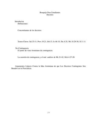 Bosquejo Para Estudiantes
                                          Decretos


   Introducion
       Definiciones:


       Concomitantes de los decretos:




       Textos Claves: Sal.33:11; Prov.19:21; Job:13; Is.46:10; Da.4:35; Mt.10:29-30; Ef.1:11


    No-Contingencia
      El punto de vista Arminiano de contingencia.


       La cuestión de contingencia y el mal: análisis de Mt.21:42; Hch.4:27-28:



    Argumentos Lógicos Contra la Idea Arminiana de que Los Decretos Contingentes Son
Basados en la Presciencia.




                                            29
 