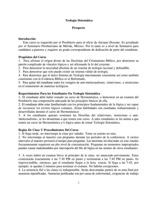 Teología Sistemática

                                            Prospecto


Introducción
   Este curso es requerido por el Presbiterio para el oficio de Anciano Docente. Es acreditado
por el Seminario Presbiteriano de Mérida, México. Por lo tanto es a nivel de Seminario para
candidatos a pastores y requiere un grado correspondiente de dedicación de parte del estudiante.

Propósitos del Curso
1. Para afirmar el origen divino de las Doctrinas del Cristianismo Bíblico, por demostrar su
patrón complicado de vínculos lógicos y así afirmando la fe del creyente.
2. Para demostrar la necesidad absoluta de un sistema de teología racional y defendible.
3. Para demostrar que solo puede existir un sistema válido de teología.
4. Para demostrar que el único Sistema de Teología internamente consistente así como también
consistente con la Evidencia Bíblica es el Reformado.
5. Para quitar del estudiante todos los vestigios de anti-intelectualismo, relativismo, o misticismo
en el tratamiento de materias teológicas.

Requerimientos Para los Estudiantes En Teología Sistemática
1. El estudiante debe haber tomado un curso de Hermenéutica, o demostrar en un examen del
Presbiterio una comprensión adecuada de las principios básicos de ella.
2. El estudiante debe estar familiarizado con los principios fundamentales de la lógica y ser capaz
de reconocer los errores lógicos comunes. (Estas habilidades son enseñadas ordinariamente y
desarrolladas durante el curso de Hermenéutica)
3. A los estudiantes quienes sostienen las filosofías del relativismo, misticismo o anti-
intelectualismo, se les desaniman a que tomen este curso. A tales estudiantes se les anima a que
tomen un curso de Hermenéutica y/o lógica antes de tomar Teología Sistemática.

Reglas De Clase Y Procedimientos Del Curso
1. Si llega tarde, no interrumpa la clase por saludar. Tome su asiento no mas.
2. No interrumpa al maestro con preguntas durante los períodos de la conferencia. A ciertos
intervalos el maestro proveerá el tiempo para preguntas. Las doctrinas involucradas en este estudio
frecuentemente requieren un alto nivel de concentración. Preguntar en momentos inapropriados
pueden causar malentendidos por interrupción del filo de lógica en las mentes de otros estudiantes.

3. A veces habrá un examen breve al principio de la clase, no anunciado previamente. Estos
comenzarán exactamente a las 7:30 PM en punto y terminarán a las 7:45 PM en punto. Es
imprescindible, entonces, que el estudiante llegue a la hora exacta. Si llega a las 7:43, por
ejemplo, le quedan 2 minutos para terminar el examen. No habrán excepciones.
4. La asistencia fiel a las clases es indispensable. Serán descontadas puntos de su nota final por
ausencias injustificadas. Ausencias justificadas son por causa de enfermedad, exigencias de trabajo

                                                 3
 
