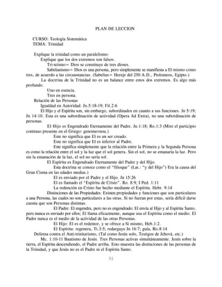 PLAN DE LECCION

   CURSO: Teología Sistemática
   TEMA: Trinidad

     Explique la trinidad como un paralelismo:
          Explique que los dos extremos son falsos.
             Tri-teísmo= Dios se constituye de tres dioses.
             Sabelianismo= Dios es una persona, pero simplemente se manifiesta a El mismo como
tres, de acuerdo a las circunstancias. (Sabelius= Hereje del 250 A.D., Ptolomeos, Egipto.)
          La doctrina de la Trinidad no es un balance entre estos dos extremos. Es algo más
profundo.
             Uno en esencia.
             Tres en persona.
     Relación de las Personas
          Igualdad en Autoridad. Jn.5:18-19; Fil.2:6
          El Hijo y el Espíritu son, sin embargo, subordinados en cuanto a sus funciones. Jn 5:19;
Jn 14:10. Esta es una subordinación de actividad (Opera Ad Extra), no una subordinación de
personas.
              El Hijo es Engendrado Eternamente del Padre. Jn.1:18; Ro.1:3 (Mire el participio
continuo presente en el Griego: genomevnou.)
                  Este no significa que El es un ser creado.
                  Este no significa que El es inferior al Padre.
                  Este significa simplemente que la relación entre la Primera y la Segunda Persona
es como la relación entre el sol y la luz que el sol genera. Sin el sol, no se emanaría la luz. Pero
sin la emanación de la luz, el sol no sería sol.
             El Espíritu es Engendrado Eternamente del Padre y del Hijo.
                  Esta doctrina se conoce como el “filioque” (Lat.: “y del Hijo”) Era la causa del
Gran Cisma en las edades medias.)
                  El es enviado por el Padre y el Hijo. Jn 15:26
                  El es llamado el “Espíritu de Cristo”. Ro. 8:9; I Ped. 1:11
                  La redención en Cristo fue hecho mediante el Espíritu. Hebr. 9:14
             Distinciones de las Propiedades: Existen propiedades y funciones que son particulares
a una Persona, las cuales no son particulares a las otras. Si no fueran por estas, sería difícil darse
cuenta que son Personas distintas.
                  El Padre: El engendra, pero no es engendrado; El envía al Hijo y al Espíritu Santo,
pero nunca es enviado por ellos; El llama eficazmente, aunque usa el Espíritu como el medio. El
Padre nunca es el medio de la actividad de las otras Personas.
                  El Hijo: El es el redentor, y se ofrece a Si mismo, Heb.1:2.
                  El Espíritu: regenera, Ti.3:5; redarguye Jn 16:7; guía, Ro.8:14
     Defensa contra el Anti-trinitarismo, (Tal como Jesús solo, Testigos de Jehová, etc.)
          Mc. 1:10-11 Bautismo de Jesús. Tres Personas activas simultáneamente. Jesús sobre la
tierra, el Espíritu descendiendo, el Padre arriba. Esto muestra las distinciones de las personas de
la Trinidad, y que Jesús no es el Padre ni el Espíritu Santo.

                                                 31
 