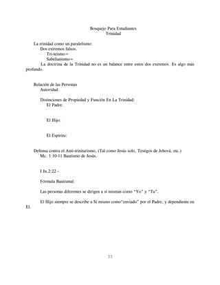 Bosquejo Para Estudiantes
                                              Trinidad

    La trinidad como un paralelismo:
       Dos extremos falsos.
            Tri-teísmo=
            Sabelianismo=
        La doctrina de la Trinidad no es un balance entre estos dos extremos. Es algo más
profundo.


      Relación de las Personas
         Autoridad:

         Distinciones de Propiedad y Función En La Trinidad:
            El Padre:


             El Hijo:


             El Espíritu:


      Defensa contra el Anti-trinitarismo, (Tal como Jesús solo, Testigos de Jehová, etc.)
         Mc. 1:10-11 Bautismo de Jesús.


         I Jn.2:22 -

         Fórmula Bautismal:

         Las personas diferentes se dirigen a sí mismas como “Yo” y “Tu”.

         El Hijo siempre se describe a Sí mismo como“enviado” por el Padre, y dependiente en
El.




                                               33
 