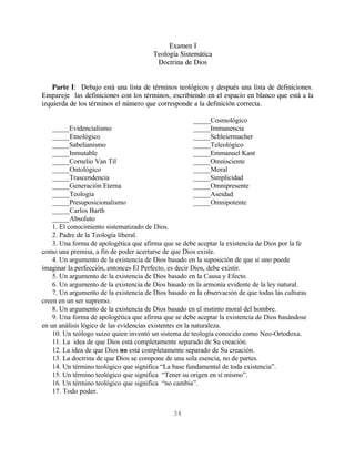 Examen I
                                        Teología Sistemática
                                         Doctrina de Dios


    Parte I: Debajo está una lista de términos teológicos y después una lista de definiciones.
Empareje las definiciones con los términos, escribiendo en el espacio en blanco que está a la
izquierda de los términos el número que corresponde a la definición correcta.

                                                      _____Cosmológico
    _____Evidencialismo                               _____Immanencia
    _____Etnológico                                   _____Schleiermacher
    _____Sabelianismo                                 _____Teleológico
    _____Inmutable                                    _____Emmanuel Kant
    _____Cornelio Van Til                             _____Omnisciente
    _____Ontológico                                   _____Moral
    _____Trascendencia                                _____Simplicidad
    _____Generación Eterna                            _____Omnipresente
    _____Teología                                     _____Aseidad
    _____Presuposicionalismo                          _____Omnipotente
    _____Carlos Barth
    _____Absoluto
    1. El conocimiento sistematizado de Dios.
    2. Padre de la Teología liberal.
    3. Una forma de apologética que afirma que se debe aceptar la existencia de Dios por la fe
como una premisa, a fin de poder acertarse de que Dios existe.
    4. Un argumento de la existencia de Dios basado en la suposición de que si uno puede
imaginar la perfección, entonces El Perfecto, es decir Dios, debe existir.
    5. Un argumento de la existencia de Dios basado en la Causa y Efecto.
    6. Un argumento de la existencia de Dios basado en la armonía evidente de la ley natural.
    7. Un argumento de la existencia de Dios basado en la observación de que todas las culturas
creen en un ser supremo.
    8. Un argumento de la existencia de Dios basado en el instinto moral del hombre.
    9. Una forma de apologética que afirma que se debe aceptar la existencia de Dios basándose
en un análisis lógico de las evidencias existentes en la naturaleza.
    10. Un teólogo suizo quien inventó un sistema de teología conocido como Neo-Ortodoxa.
    11. La idea de que Dios está completamente separado de Su creación.
    12. La idea de que Dios no está completamente separado de Su creación.
    13. La doctrina de que Dios se compone de una sola esencia, no de partes.
    14. Un término teológico que significa “La base fundamental de toda existencia”.
    15. Un término teológico que significa “Tener su origen en sí mismo”.
    16. Un término teológico que significa “no cambia”.
    17. Todo poder.


                                               34
 