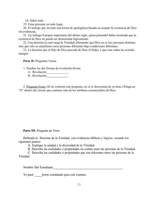 18. Saber todo.
    19. Estar presente en todo lugar.
    20. El teólogo que inventó una forma de apologética basada en aceptar la existencia de Dios
sin evidencias,
    21. Un teólogo Europeo importante del último siglo, quien pretendió haber mostrado que la
existencia de Dios no puede ser demostrada lógicamente.
    22. Una doctrina la cual niega la Trinidad, afirmando que Dios no es tres personas distintas,
sino que sólo se manifiesta como personas diferentes bajo condiciones diferentes.
    23. La doctrina que el Hijo de Dios procede de Dios el Padre, y que este orden ha existido
siempre.

   Parte II: Preguntas Varias

   1. Nombre las dos formas de revelación divina:
       A. Revelación______________.
       B. Revelación______________.


   2. Pregunta Extra: (Si no contesta esta pregunta, no se le descontará de su nota.) Ponga un
“X” dentro del círculo que contiene más de los atributos comunicables de Dios.




   Parte III: Pregunta de Tesis:

    Defienda la Doctrina de la Trinidad, con evidencias bíblicas y lógicas, tocando los
siguientes puntos:
       A. Explique la unidad y la diversidad de la Trinidad.
       B. Describa las cualidades o propiedades en común entre las personas de la Trinidad.
       C. Describa las cualidades o propiedades que son diferentes entre las personas de la
Trinidad.


   Nombre Del Estudiante_____________________________________________

   Yo pasé _____horas estudiando para este examen.


                                                35
 