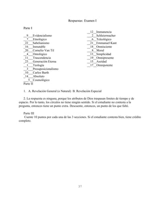 Respuestas: Examen I

   Parte I
                                                       __12__Immanencia
   __9___Evidencialismo                                ___2__Schleiermacher
   __7___Etnológico                                    ___6__Teleológico
   _22___Sabelianismo                                  __21__Emmanuel Kant
   _16___Inmutable                                     __18__Omnisciente
   _20___Cornelio Van Til                              ___8__Moral
   __4___Ontológico                                    __13__Simplicidad
   _11___Trascendencia                                 __19__Omnipresente
   _23___Generación Eterna                             __15__Aseidad
   __1___Teología                                      __17__Omnipotente
   __3___Presuposicionalismo
   _10___Carlos Barth
   _14___Absoluto
   ___5__Cosmológico
   Parte II

   1. A. Revelación General (o Natural) B. Revelación Especial

   2. La respuesta es ninguna, porque los atributos de Dios traspasan límites de tiempo y de
espacio. Por lo tanto, los círculos no tiene ningún sentido. Si el estudiante no contesta a la
pregunta, entonces tiene un punto extra. Descuente, entonces, un punto de los que faltó.

   Parte III
   Cuente 10 puntos por cada una de las 3 secciones. Si el estudiante contesta bien, tiene crédito
completo.




                                                37
 