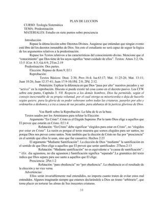 PLAN DE LECCION
    CURSO: Teología Sistemática
    TEMA: Predestinación
    MATERIALES: Estudio en siete puntos sobre presciencia

     Introducción
          Repase la última lección sobre Decretos Divinos. Asegúrese que entiendan que ningún evento
está libre del los decretos inmutables de Dios. Sin esto el estudiante no será capaz de seguir la lógica
de los argumentos relativos a la predestinación.
          Repase los Textos relativos a las características del conocimiento divino. Mencione que el
“conocimiento” que Dios tiene de los suyos significa “tener cuidado de ellos”. Textos: Amos 3:2; Os.
13:5 1Cor. 8:3; Gá.4:9; 2Tim.2:19
     Predestinación: Dos partes.
          Elección: Repaso de Rom.9; Ef.1
          Reprobación:
                   Textos Básicos: Deut. 2:30; Prov.16:4; Isa.63:17; Mat. 11:25-26; Mat. 13:11;
Juan 10:26; Juan 12:37-41; Juan 17:9-10;1Pd. 2:8; 2Pd. 2:12.
                   Preterición: Explicar la diferencia en que Dios “pasa por alto” nuestros pecados y ser
“activo” en la reprobación. Discuta si puede existir tal cosa como en el decreto pasivo. Lea CFW
sobre este punto, Capítulo 3. VII. Respecto a los demás hombres, Dios ha permitido, según el
consejo inescrutable de su propia voluntad, por el cual otorga su misericordia o deja de hacerlo
según quiere, para la gloria de su poder soberano sobre todas las criaturas, pasarles por alto y
ordenarlos a deshonra y a ira a causa de sus pecados, para alabanza de la justicia gloriosa de Dios.

                Vea Barth sobre la Reprobación: La falta de fe es la base.
     Textos usados por los Arminianos para refutar la Elección:
         Argumento “En Cristo”: Cristo es el Elegido Supremo. Por lo tanto Dios elige a aquellos que
El prevee que estarán en Cristo. Ef.1:4
                Refutación: “En Cristo” debe significar “elegidos para estar en Cristo”, no “elegidos
por estar en Cristo”. La razón es porque el texto muestra que somos elegidos para ser santos, no
porque Dios nos prevee como santos. Note también que la elección de Cristo no fue por “presciencia”
en el sentido que ellos lo usan, sino que fue causativo. Hechos 2:23
         El argumento “Mediante Santificación”: La elección de Dios “mediante” la santificación en
el sentido de que Dios elige a aquellos que El prevee que serán santificados: 2Thess.2:13
                Refutación: “Mediante santificación” no es equivalente a “a causa de santificación”.:
“ (Gr. dia agiasmou, no dia agiasmon.) Santificación significa “separado”.La gramática del texto
indica que Dios separa para uso santo a aquellos que El elige.
         Presciencia: 2Pet.1:2
                Refutación: “para obediencia” no “por obediencia”. La obediencia es el resultado de
la elección y no vice versa.
     Advertencias:
         Ellos serán invariablemente mal entendidos, no importa cuanto traten de evitar estos mal
entendidos. Algunos imaginarán siempre que estamos declarándole a Dios un tirano “arbitrario”, que
toma placer en torturar las almas de Sus inocentes criaturas.

                                                  38
 